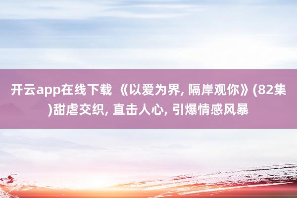 開云app在線下載 《以愛為界, 隔岸觀你》(82集)甜虐交織, 直擊人心, 引爆情感風暴