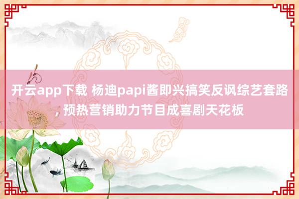 開云app下載 楊迪papi醬即興搞笑反諷綜藝套路, 預熱營銷助力節目成喜劇天花板