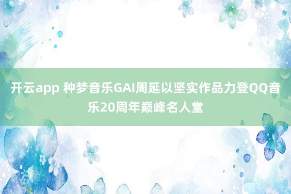 開云app 種夢音樂GAI周延以堅實作品力登QQ音樂20周年巔峰名人堂