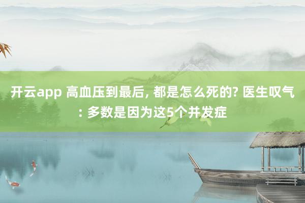 開云app 高血壓到最后, 都是怎么死的? 醫生嘆氣: 多數是因為這5個并發癥