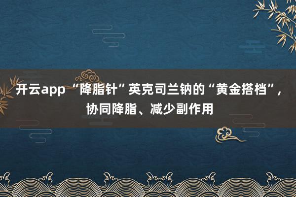 開云app “降脂針”英克司蘭鈉的“黃金搭檔”, 協同降脂、減少副作用