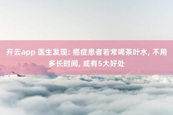 開云app 醫生發現: 癌癥患者若常喝茶葉水, 不用多長時間, 或有5大好處