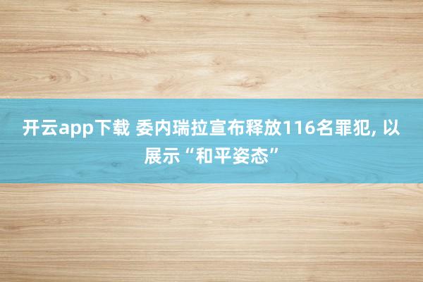 開云app下載 委內(nèi)瑞拉宣布釋放116名罪犯, 以展示“和平姿態(tài)”