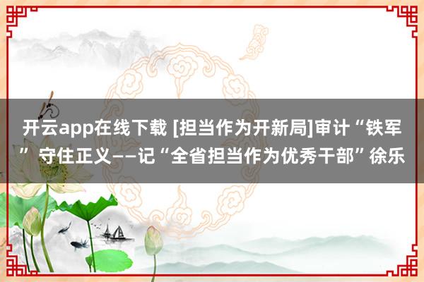 開云app在線下載 [擔當作為開新局]審計“鐵軍” 守住正義——記“全省擔當作為優秀干部”徐樂