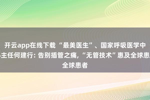 開(kāi)云app在線下載 “最美醫(yī)生”、國(guó)家呼吸醫(yī)學(xué)中心主任何建行: 告別插管之痛, “無(wú)管技術(shù)”惠及全球患者