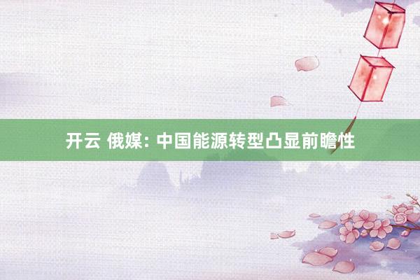 開云 俄媒: 中國能源轉(zhuǎn)型凸顯前瞻性