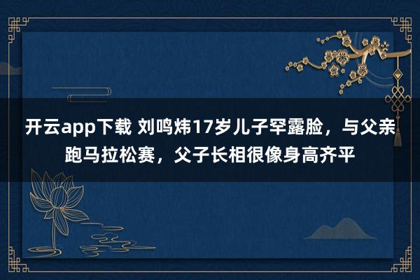 開云app下載 劉鳴煒17歲兒子罕露臉，與父親跑馬拉松賽，父子長相很像身高齊平