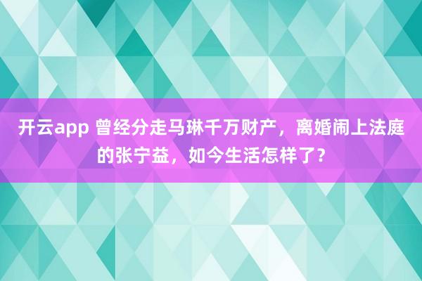 開云app 曾經分走馬琳千萬財產,離婚鬧上法庭的張寧益,如今生活怎樣了?