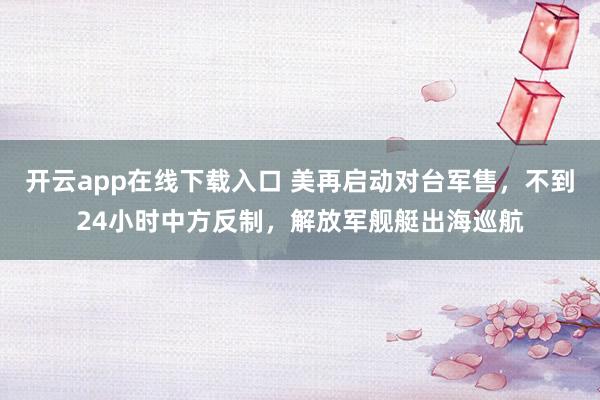 開云app在線下載入口 美再啟動(dòng)對(duì)臺(tái)軍售,不到24小時(shí)中方反制,解放軍艦艇出海巡航