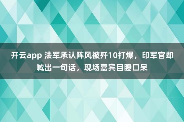 開云app 法軍承認陣風被殲10打爆，印軍官卻喊出一句話，現場嘉賓目瞪口呆