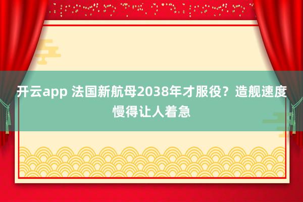 開云app 法國新航母2038年才服役?造艦速度慢得讓人著急