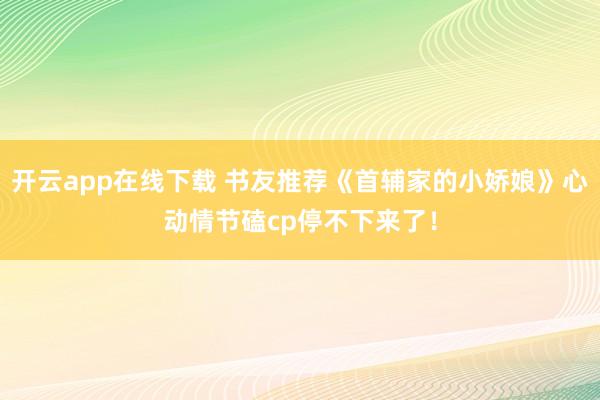 開云app在線下載 書友推薦《首輔家的小嬌娘》心動情節磕cp停不下來了！