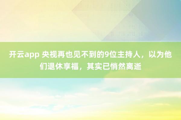 開云app 央視再也見不到的9位主持人，以為他們退休享福，其實已悄然離逝