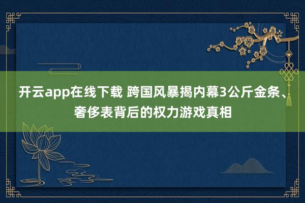 開云app在線下載 跨國風暴揭內幕3公斤金條、奢侈表背后的權力游戲真相