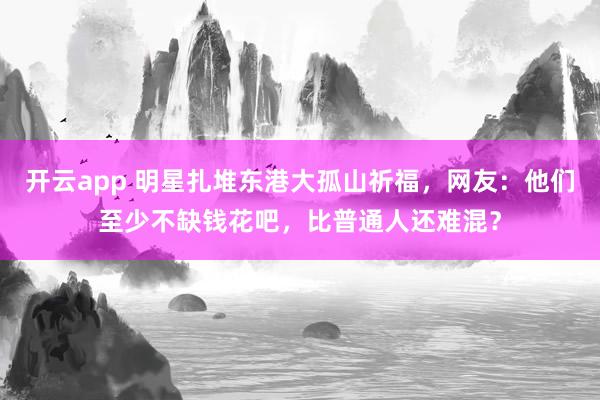 開云app 明星扎堆東港大孤山祈福，網友：他們至少不缺錢花吧，比普通人還難混？