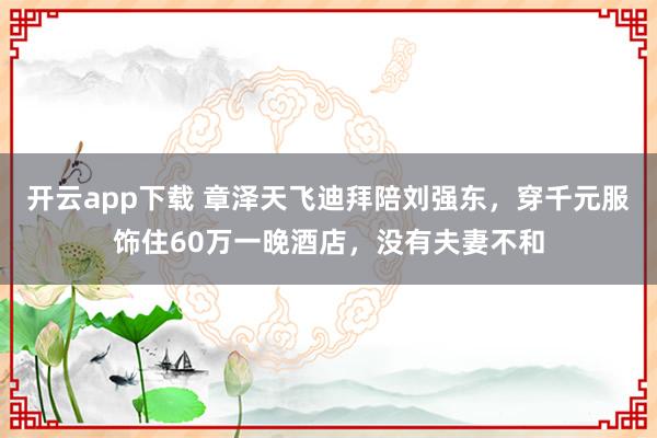 開云app下載 章澤天飛迪拜陪劉強東,穿千元服飾住60萬一晚酒店,沒有夫妻不和