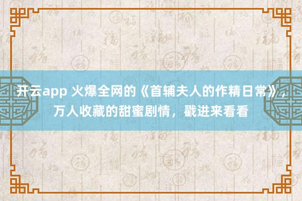 開云app 火爆全網的《首輔夫人的作精日常》，萬人收藏的甜蜜劇情，戳進來看看
