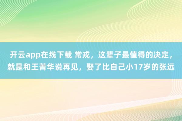 開云app在線下載 常戎，這輩子最值得的決定，就是和王菁華說再見，娶了比自己小17歲的張遠