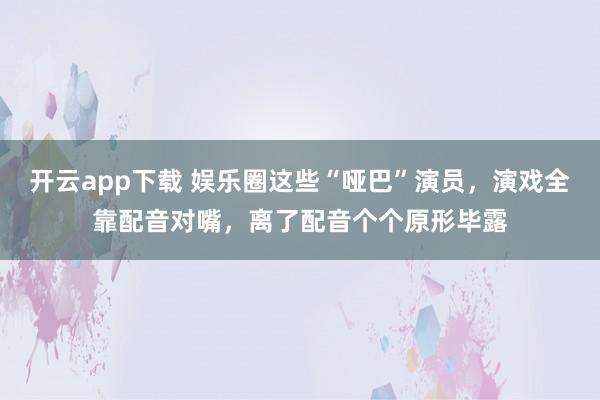 開云app下載 娛樂圈這些“啞巴”演員，演戲全靠配音對嘴，離了配音個個原形畢露