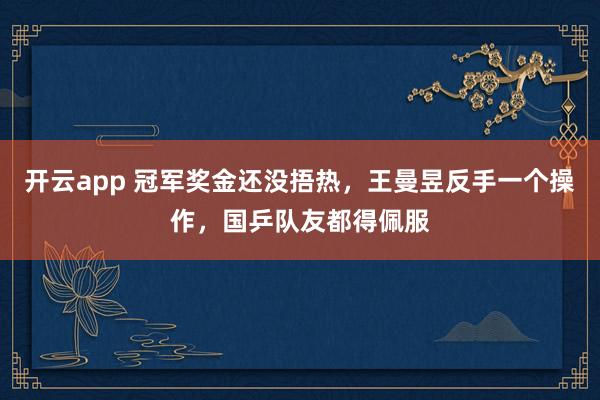開云app 冠軍獎(jiǎng)金還沒捂熱，王曼昱反手一個(gè)操作，國(guó)乒隊(duì)友都得佩服