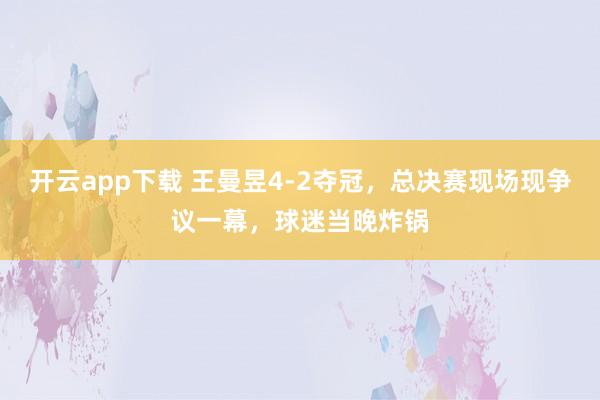 開云app下載 王曼昱4-2奪冠,總決賽現場現爭議一幕,球迷當晚炸鍋