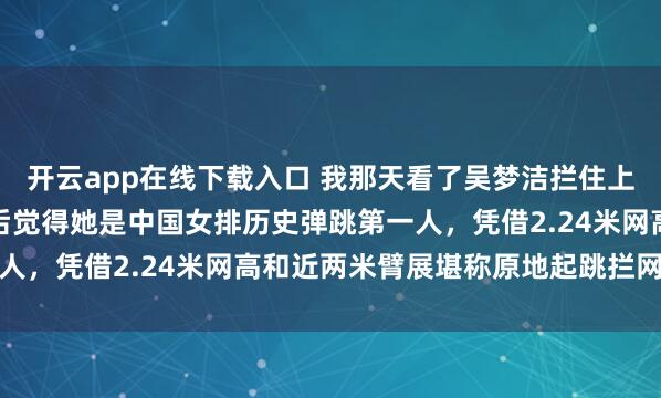 開云app在線下載入口 我那天看了吳夢潔攔住上海范賴克那球，細琢磨后覺得她是中國女排歷史彈跳第一人，憑借2.24米網高和近兩米臂展堪稱原地起跳攔網高手