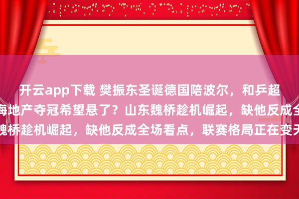 開云app下載 樊振東圣誕德國陪波爾，和乒超總決賽撞期難兼顧，上海地產奪冠希望懸了？山東魏橋趁機崛起，缺他反成全場看點，聯賽格局正在變天