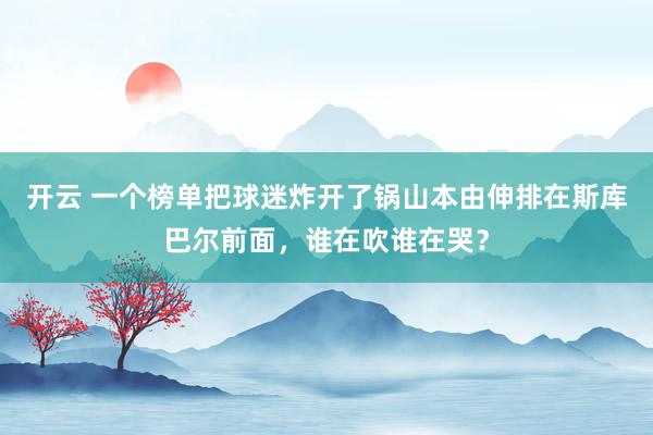 開云 一個榜單把球迷炸開了鍋山本由伸排在斯庫巴爾前面，誰在吹誰在哭？