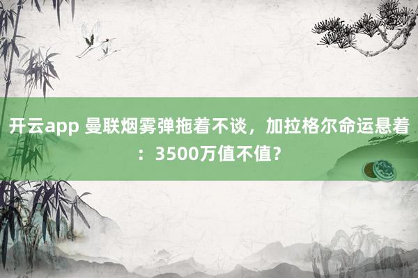 開云app 曼聯煙霧彈拖著不談，加拉格爾命運懸著：3500萬值不值？