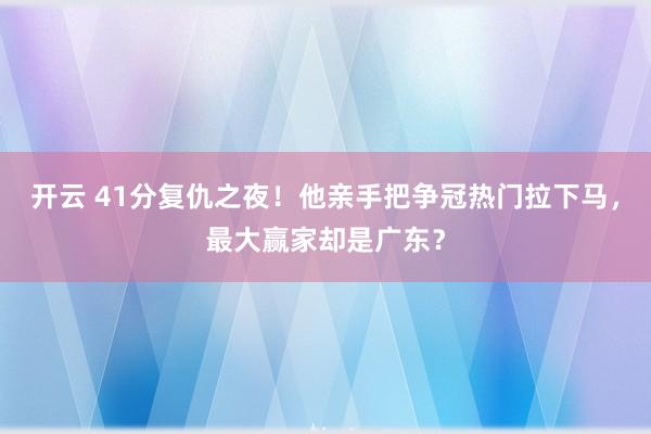 開云 41分復仇之夜!他親手把爭冠熱門拉下馬,最大贏家卻是廣東?