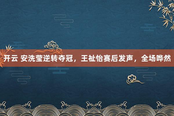 開云 安洗瑩逆轉(zhuǎn)奪冠，王祉怡賽后發(fā)聲，全場(chǎng)嘩然