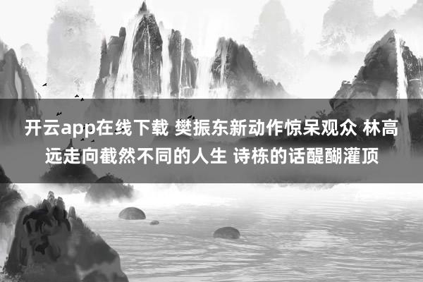 開云app在線下載 樊振東新動作驚呆觀眾 林高遠走向截然不同的人生 詩棟的話醍醐灌頂