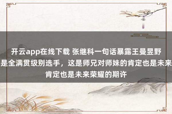 開云app在線下載 張繼科一句話暴露王曼昱野心，稱曼昱是全滿貫級別選手，這是師兄對師妹的肯定也是未來榮耀的期許