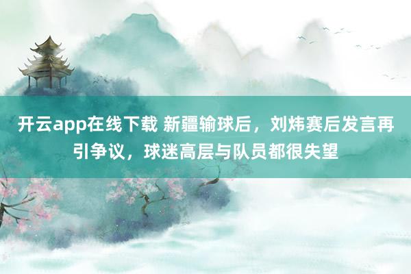 開云app在線下載 新疆輸球后,劉煒賽后發言再引爭議,球迷高層與隊員都很失望