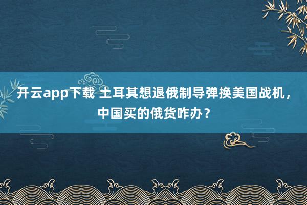 開云app下載 土耳其想退俄制導彈換美國戰機,中國買的俄貨咋辦?