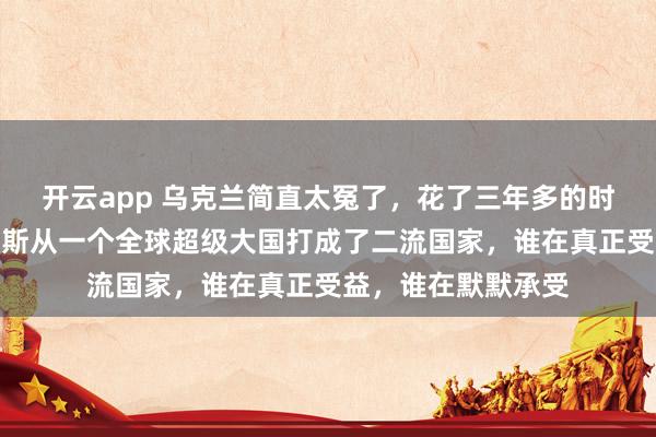 開云app 烏克蘭簡直太冤了，花了三年多的時間，硬生生把俄羅斯從一個全球超級大國打成了二流國家，誰在真正受益，誰在默默承受
