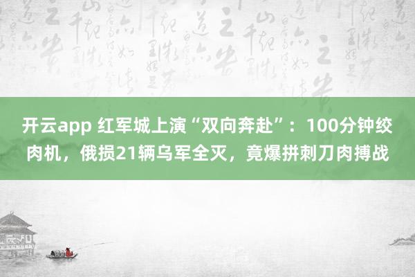 開(kāi)云app 紅軍城上演“雙向奔赴”:100分鐘絞肉機(jī),俄?yè)p21輛烏軍全滅,竟爆拼刺刀肉搏戰(zhàn)