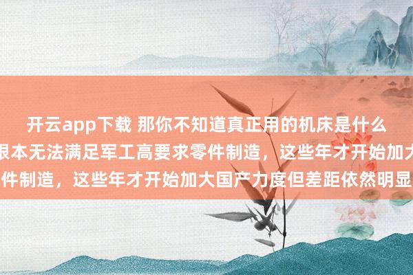 開云app下載 那你不知道真正用的機床是什么樣,國內機床尤其系統根本無法滿足軍工高要求零件制造,這些年才開始加大國產力度但差距依然明顯