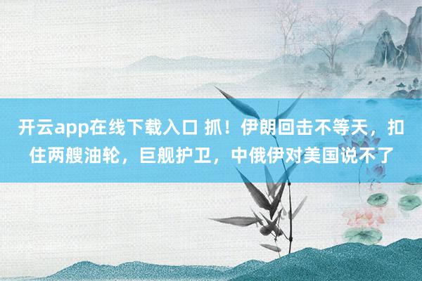 開云app在線下載入口 抓!伊朗回擊不等天,扣住兩艘油輪,巨艦護衛,中俄伊對美國說不了