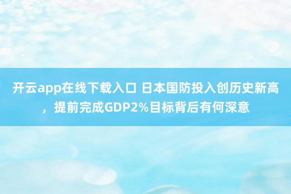 開云app在線下載入口 日本國(guó)防投入創(chuàng)歷史新高,提前完成GDP2%目標(biāo)背后有何深意