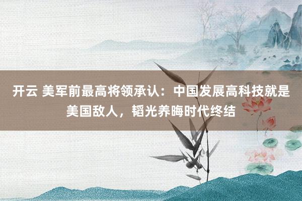 開云 美軍前最高將領承認:中國發展高科技就是美國敵人,韜光養晦時代終結