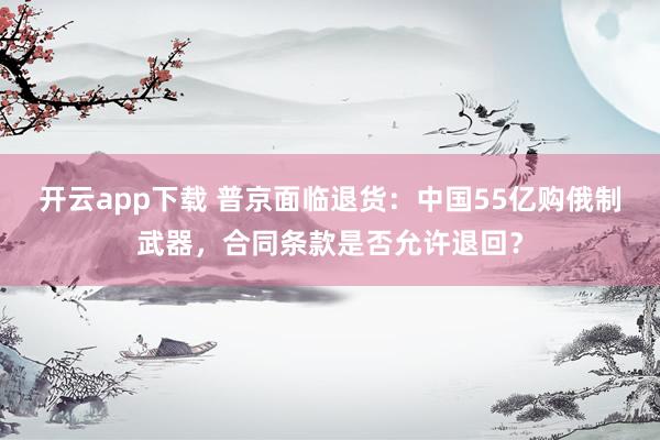 開云app下載 普京面臨退貨:中國55億購俄制武器,合同條款是否允許退回?