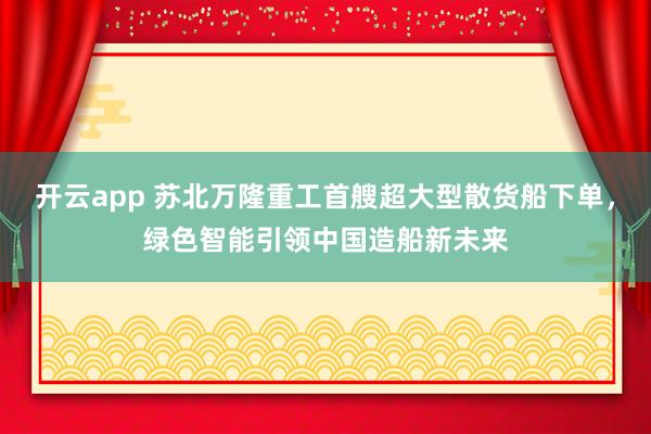 開云app 蘇北萬隆重工首艘超大型散貨船下單,綠色智能引領中國造船新未來