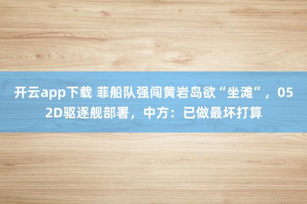 開云app下載 菲船隊強闖黃巖島欲“坐灘”,052D驅逐艦部署,中方:已做最壞打算