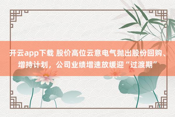 開云app下載 股價高位云意電氣拋出股份回購、增持計劃，公司業績增速放緩迎“過渡期”