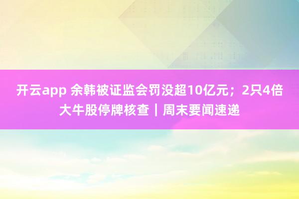開云app 余韓被證監會罰沒超10億元;2只4倍大牛股停牌核查|周末要聞速遞
