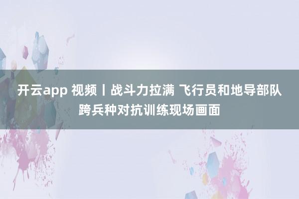 開云app 視頻丨戰斗力拉滿 飛行員和地導部隊跨兵種對抗訓練現場畫面