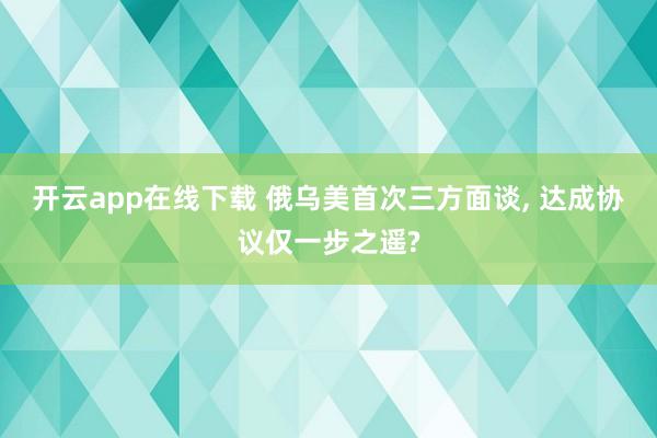 開云app在線下載 俄烏美首次三方面談， 達(dá)成協(xié)議僅一步之遙?